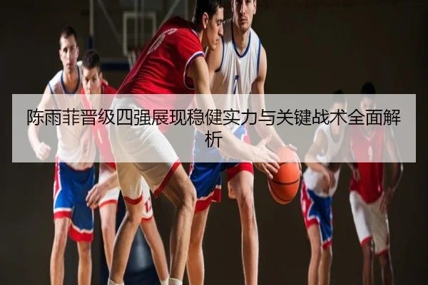 陈雨菲晋级四强展现稳健实力与关键战术全面解析