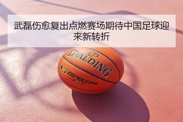 武磊伤愈复出点燃赛场期待中国足球迎来新转折
