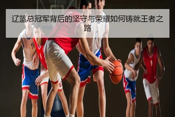 辽篮总冠军背后的坚守与荣耀如何铸就王者之路
