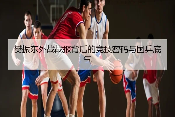樊振东外战战报背后的竞技密码与国乒底气