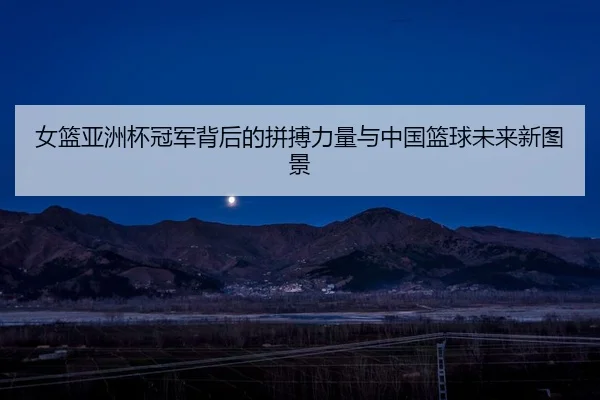 女篮亚洲杯冠军背后的拼搏力量与中国篮球未来新图景