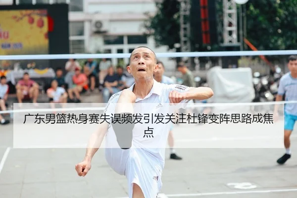 广东男篮热身赛失误频发引发关注杜锋变阵思路成焦点