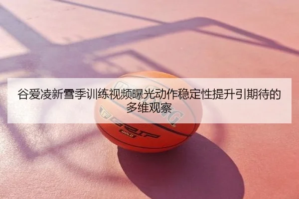 谷爱凌新雪季训练视频曝光动作稳定性提升引期待的多维观察