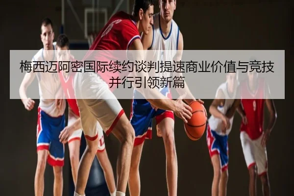梅西迈阿密国际续约谈判提速商业价值与竞技并行引领新篇
