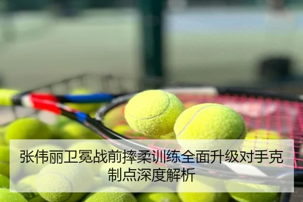 张伟丽卫冕战前摔柔训练全面升级对手克制点深度解析