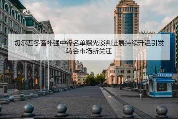 切尔西冬窗补强中锋名单曝光谈判进展持续升温引发转会市场新关注